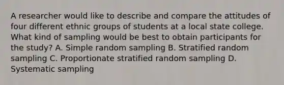 A researcher would like to describe and compare the attitudes of four different ethnic groups of students at a local state college. What kind of sampling would be best to obtain participants for the study? A. Simple random sampling B. Stratified random sampling C. Proportionate stratified random sampling D. Systematic sampling