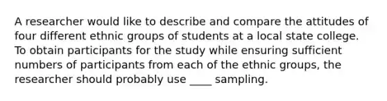 A researcher would like to describe and compare the attitudes of four different ethnic groups of students at a local state college. To obtain participants for the study while ensuring sufficient numbers of participants from each of the ethnic groups, the researcher should probably use ____ sampling.