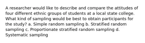 A researcher would like to describe and compare the attitudes of four different ethnic groups of students at a local state college. What kind of sampling would be best to obtain participants for the study? a. Simple random sampling b. Stratified random sampling c. Proportionate stratified random sampling d. Systematic sampling