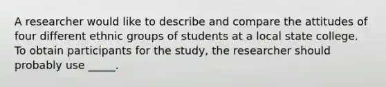 A researcher would like to describe and compare the attitudes of four different ethnic groups of students at a local state college. To obtain participants for the study, the researcher should probably use _____.