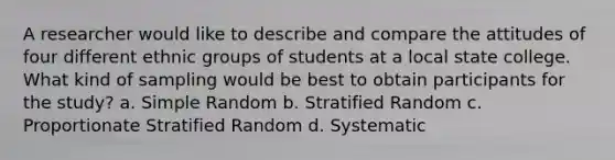 A researcher would like to describe and compare the attitudes of four different ethnic groups of students at a local state college. What kind of sampling would be best to obtain participants for the study? a. Simple Random b. Stratified Random c. Proportionate Stratified Random d. Systematic