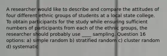 A researcher would like to describe and compare the attitudes of four different ethnic groups of students at a local state college. To obtain participants for the study while ensuring sufficient numbers of participants from each of the ethnic groups, the researcher should probably use ____ sampling. Question 16 options: a) simple random b) stratified random c) cluster random d) systematic