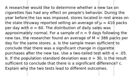 A researcher would like to determine whether a new tax on cigarettes has had any effect on people's behavior. During the year before the tax was imposed, stores located in rest areas on the state thruway reported selling an average of µ = 410 packs per day with σ = 60. The distribution of daily sales was approximately normal. For a sample of n = 9 days following the new tax, the researcher found an average of M = 386 packs per day for the same stores. a. Is the sample mean sufficient to conclude that there was a significant change in cigarette purchases after the new tax. Use a two-tailed test with α = .05. b. If the population standard deviation was σ = 30, is the result sufficient to conclude that there is a significant difference? c. Explain why the two tests lead to different outcomes.