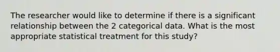 The researcher would like to determine if there is a significant relationship between the 2 categorical data. What is the most appropriate statistical treatment for this study?