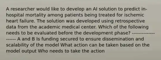 A researcher would like to develop an AI solution to predict in-hospital mortality among patients being treated for ischemic heart failure. The solution was developed using retrospective data from the academic medical center. Which of the following needs to be evaluated before the development phase? -------------------- A and B Is funding secured to ensure dissemination and scalability of the model What action can be taken based on the model output Who needs to take the action