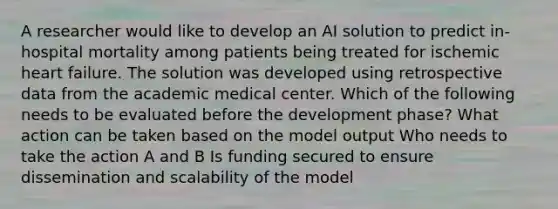 A researcher would like to develop an AI solution to predict in-hospital mortality among patients being treated for ischemic heart failure. The solution was developed using retrospective data from the academic medical center. Which of the following needs to be evaluated before the development phase? What action can be taken based on the model output Who needs to take the action A and B Is funding secured to ensure dissemination and scalability of the model