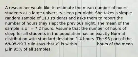 A researcher would like to estimate the mean number of hours students at a large university sleep per night. She takes a simple random sample of 113 students and asks them to report the number of hours they slept the previous night. The mean of the sample is x¯ = 7.2 hours. Assume that the number of hours of sleep for all students in the population has an exactly Normal distribution with standard deviation 1.4 hours. The 95 part of the 68-95-99.7 rule says that x¯ is within _________ hours of the mean µ in 95% of all samples.