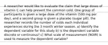 A researcher would like to evaluate the claim that large doses of vitamin C can help prevent the common cold. One group of participants is given a large dose of the vitamin (500 mg per day), and a second group is given a placebo (sugar pill). the researcher records the number of colds each individual experiences during the 3 month winter season. a) Identify the dependent variable for this study b) Is the dependent variable discrete or continuous? c) What scale of measurement (NOIR) is used to measure the dependent variable?