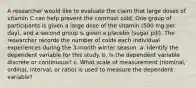 A researcher would like to evaluate the claim that large doses of vitamin C can help prevent the common cold. One group of participants is given a large dose of the vitamin (500 mg per day), and a second group is given a placebo (sugar pill). The researcher records the number of colds each individual experiences during the 3-month winter season. a. Identify the dependent variable for this study. b. Is the dependent variable discrete or continuous? c. What scale of measurement (nominal, ordinal, interval, or ratio) is used to measure the dependent variable?