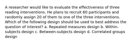 A researcher would like to evaluate the effectiveness of three reading interventions. He plans to recruit 60 participants and randomly assign 20 of them to one of the three interventions. Which of the following design should be used to best address the question of interest? a. Repeated measures design b. Within-subjects design c. Between-subjects design d. Correlated groups design