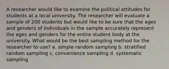 A researcher would like to examine the political attitudes for students at a local university. The researcher will evaluate a sample of 200 students but would like to be sure that the ages and genders of individuals in the sample accurately represent the ages and genders for the entire student body at the university. What would be the best sampling method for the researcher to use? a. simple random sampling b. stratified random sampling c. convenience sampling d. systematic sampling