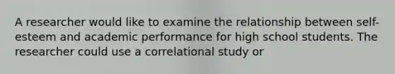 A researcher would like to examine the relationship between self-esteem and academic performance for high school students. The researcher could use a correlational study or