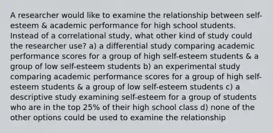 A researcher would like to examine the relationship between self-esteem & academic performance for high school students. Instead of a correlational study, what other kind of study could the researcher use? a) a differential study comparing academic performance scores for a group of high self-esteem students & a group of low self-esteem students b) an experimental study comparing academic performance scores for a group of high self-esteem students & a group of low self-esteem students c) a descriptive study examining self-esteem for a group of students who are in the top 25% of their high school class d) none of the other options could be used to examine the relationship