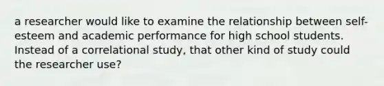 a researcher would like to examine the relationship between self-esteem and academic performance for high school students. Instead of a correlational study, that other kind of study could the researcher use?