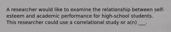 A researcher would like to examine the relationship between self-esteem and academic performance for high-school students. This researcher could use a correlational study or a(n) ___.