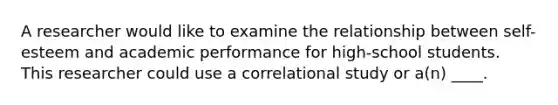 A researcher would like to examine the relationship between self-esteem and academic performance for high-school students. This researcher could use a correlational study or a(n) ____.