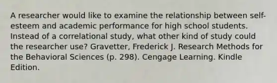 A researcher would like to examine the relationship between self-esteem and academic performance for high school students. Instead of a correlational study, what other kind of study could the researcher use? Gravetter, Frederick J. Research Methods for the Behavioral Sciences (p. 298). Cengage Learning. Kindle Edition.