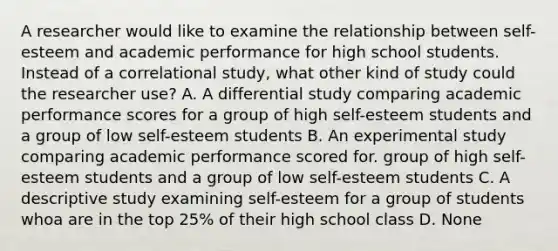 A researcher would like to examine the relationship between self-esteem and academic performance for high school students. Instead of a correlational study, what other kind of study could the researcher use? A. A differential study comparing academic performance scores for a group of high self-esteem students and a group of low self-esteem students B. An experimental study comparing academic performance scored for. group of high self-esteem students and a group of low self-esteem students C. A descriptive study examining self-esteem for a group of students whoa are in the top 25% of their high school class D. None