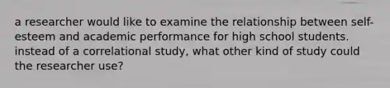 a researcher would like to examine the relationship between self-esteem and academic performance for high school students. instead of a correlational study, what other kind of study could the researcher use?