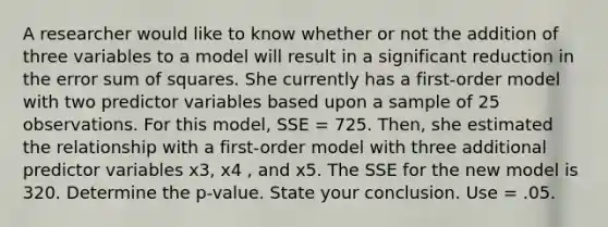 A researcher would like to know whether or not the addition of three variables to a model will result in a significant reduction in the error sum of squares. She currently has a first-order model with two predictor variables based upon a sample of 25 observations. For this model, SSE = 725. Then, she estimated the relationship with a first-order model with three additional predictor variables x3, x4 , and x5. The SSE for the new model is 320. Determine the p-value. State your conclusion. Use = .05.