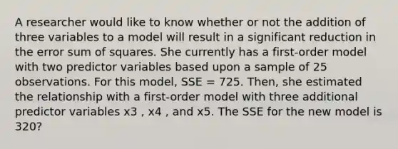 A researcher would like to know whether or not the addition of three variables to a model will result in a significant reduction in the error sum of squares. She currently has a first-order model with two predictor variables based upon a sample of 25 observations. For this model, SSE = 725. Then, she estimated the relationship with a first-order model with three additional predictor variables x3 , x4 , and x5. The SSE for the new model is 320?