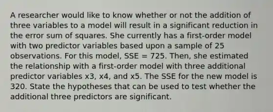 A researcher would like to know whether or not the addition of three variables to a model will result in a significant reduction in the error sum of squares. She currently has a first-order model with two predictor variables based upon a sample of 25 observations. For this model, SSE = 725. Then, she estimated the relationship with a first-order model with three additional predictor variables x3, x4, and x5. The SSE for the new model is 320. State the hypotheses that can be used to test whether the additional three predictors are significant.