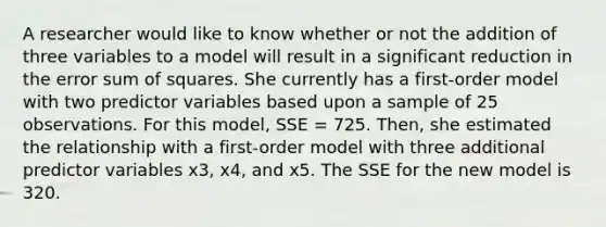 A researcher would like to know whether or not the addition of three variables to a model will result in a significant reduction in the error sum of squares. She currently has a first-order model with two predictor variables based upon a sample of 25 observations. For this model, SSE = 725. Then, she estimated the relationship with a first-order model with three additional predictor variables x3, x4, and x5. The SSE for the new model is 320.