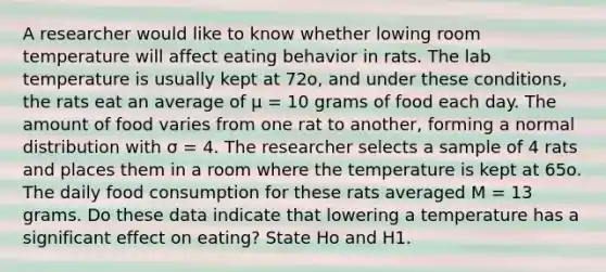 A researcher would like to know whether lowing room temperature will affect eating behavior in rats. The lab temperature is usually kept at 72o, and under these conditions, the rats eat an average of μ = 10 grams of food each day. The amount of food varies from one rat to another, forming a normal distribution with σ = 4. The researcher selects a sample of 4 rats and places them in a room where the temperature is kept at 65o. The daily food consumption for these rats averaged M = 13 grams. Do these data indicate that lowering a temperature has a significant effect on eating? State Ho and H1.