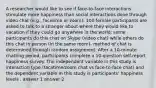 A researcher would like to see if face-to-face interactions stimulate more happiness than social interactions done through video chat (e.g., facetime or zoom). 100 female participants are asked to talk to a stranger about where they would like to vacation if they could go anywhere in the world; some participants do this chat on Skype (video chat) while others do this chat in person (in the same room)- method of chat is determined through random assignment. After a 10-minute chatting period, participants complete a 10-question self-report happiness survey. The independent variable in this study is interaction type (facetime/zoom chat vs face-to-face chat) and the dependent variable in this study is participants' happiness levels . answer 1 answer 2