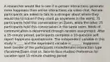 A researcher would like to see if in-person interactions generate more happiness than online interactions via video chat. Female participants are asked to talk to a stranger about where they would like to travel if they could go anywhere in the world. 75 participants hold this conversation on Zoom, while the other 75 participants hold this conversation in the same room. Mode of communication is determined through random assignment. After a 15-minute period, participants complete a 10-question self-report happiness questionnaire. The independent variable in this study is ____ and the dependent variable is ______. Happiness level Gender of the participants (male/female) Interaction type (Facetime/Zoom chat vs. face-to-face studies) Preference for vacation spot 15-minute chatting period