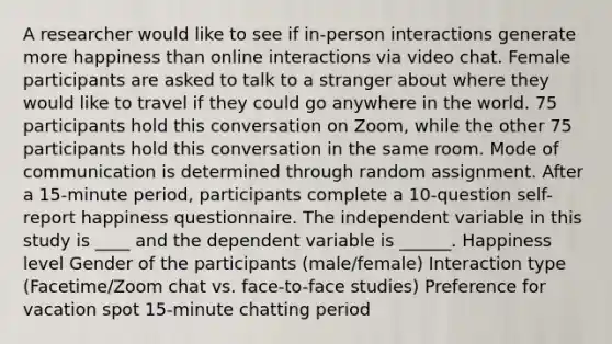 A researcher would like to see if in-person interactions generate more happiness than online interactions via video chat. Female participants are asked to talk to a stranger about where they would like to travel if they could go anywhere in the world. 75 participants hold this conversation on Zoom, while the other 75 participants hold this conversation in the same room. Mode of communication is determined through random assignment. After a 15-minute period, participants complete a 10-question self-report happiness questionnaire. The independent variable in this study is ____ and the dependent variable is ______. Happiness level Gender of the participants (male/female) Interaction type (Facetime/Zoom chat vs. face-to-face studies) Preference for vacation spot 15-minute chatting period