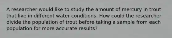 A researcher would like to study the amount of mercury in trout that live in different water conditions. How could the researcher divide the population of trout before taking a sample from each population for more accurate results?