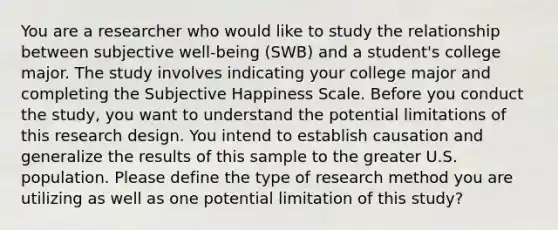 You are a researcher who would like to study the relationship between subjective well-being (SWB) and a student's college major. The study involves indicating your college major and completing the Subjective Happiness Scale. Before you conduct the study, you want to understand the potential limitations of this research design. You intend to establish causation and generalize the results of this sample to the greater U.S. population. Please define the type of research method you are utilizing as well as one potential limitation of this study?