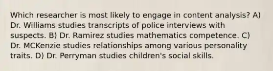 Which researcher is most likely to engage in content analysis? A) Dr. Williams studies transcripts of police interviews with suspects. B) Dr. Ramirez studies mathematics competence. C) Dr. MCKenzie studies relationships among various personality traits. D) Dr. Perryman studies children's social skills.