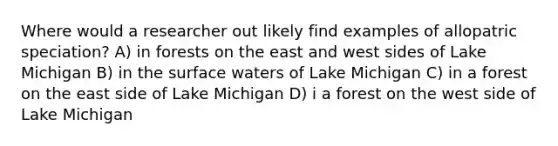 Where would a researcher out likely find examples of allopatric speciation? A) in forests on the east and west sides of Lake Michigan B) in the surface waters of Lake Michigan C) in a forest on the east side of Lake Michigan D) i a forest on the west side of Lake Michigan