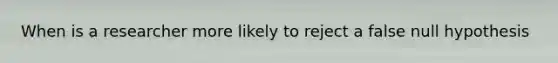 When is a researcher more likely to reject a false null hypothesis