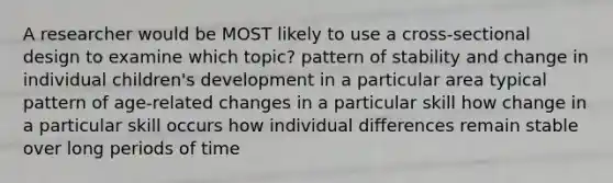 A researcher would be MOST likely to use a cross-sectional design to examine which topic? pattern of stability and change in individual children's development in a particular area typical pattern of age-related changes in a particular skill how change in a particular skill occurs how individual differences remain stable over long periods of time