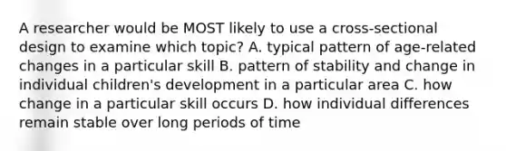 A researcher would be MOST likely to use a cross-sectional design to examine which topic? A. typical pattern of age-related changes in a particular skill B. pattern of stability and change in individual children's development in a particular area C. how change in a particular skill occurs D. how individual differences remain stable over long periods of time