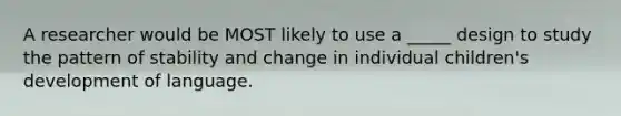 A researcher would be MOST likely to use a _____ design to study the pattern of stability and change in individual children's development of language.