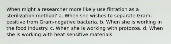 When might a researcher more likely use filtration as a sterilization method? a. When she wishes to separate Gram-positive from Gram-negative bacteria. b. When she is working in the food industry. c. When she is working with protozoa. d. When she is working with heat-sensitive materials.