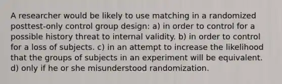 A researcher would be likely to use matching in a randomized posttest-only control group design: a) in order to control for a possible history threat to internal validity. b) in order to control for a loss of subjects. c) in an attempt to increase the likelihood that the groups of subjects in an experiment will be equivalent. d) only if he or she misunderstood randomization.