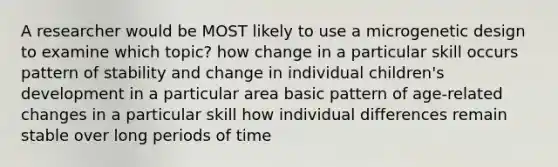 A researcher would be MOST likely to use a microgenetic design to examine which topic? how change in a particular skill occurs pattern of stability and change in individual children's development in a particular area basic pattern of age-related changes in a particular skill how individual differences remain stable over long periods of time