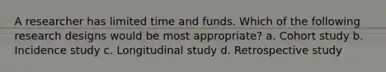 A researcher has limited time and funds. Which of the following research designs would be most appropriate? a. Cohort study b. Incidence study c. Longitudinal study d. Retrospective study