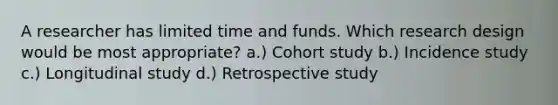 A researcher has limited time and funds. Which research design would be most appropriate? a.) Cohort study b.) Incidence study c.) Longitudinal study d.) Retrospective study