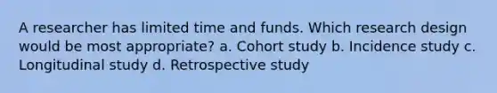 A researcher has limited time and funds. Which research design would be most appropriate? a. Cohort study b. Incidence study c. Longitudinal study d. Retrospective study