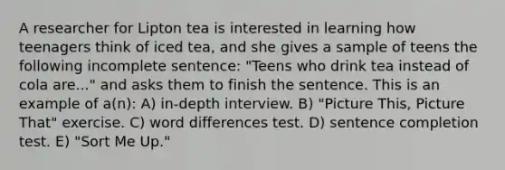 A researcher for Lipton tea is interested in learning how teenagers think of iced tea, and she gives a sample of teens the following incomplete sentence: "Teens who drink tea instead of cola are..." and asks them to finish the sentence. This is an example of a(n): A) in-depth interview. B) "Picture This, Picture That" exercise. C) word differences test. D) sentence completion test. E) "Sort Me Up."