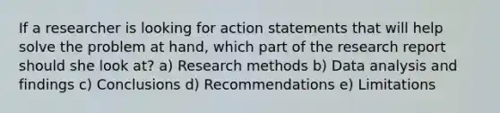 If a researcher is looking for action statements that will help solve the problem at hand, which part of the research report should she look at? a) Research methods b) Data analysis and findings c) Conclusions d) Recommendations e) Limitations