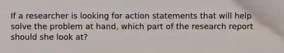 If a researcher is looking for action statements that will help solve the problem at hand, which part of the research report should she look at?