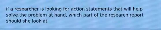 if a researcher is looking for action statements that will help solve the problem at hand, which part of the research report should she look at