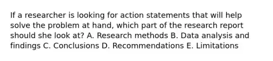 If a researcher is looking for action statements that will help solve the problem at hand, which part of the research report should she look at? A. Research methods B. Data analysis and findings C. Conclusions D. Recommendations E. Limitations